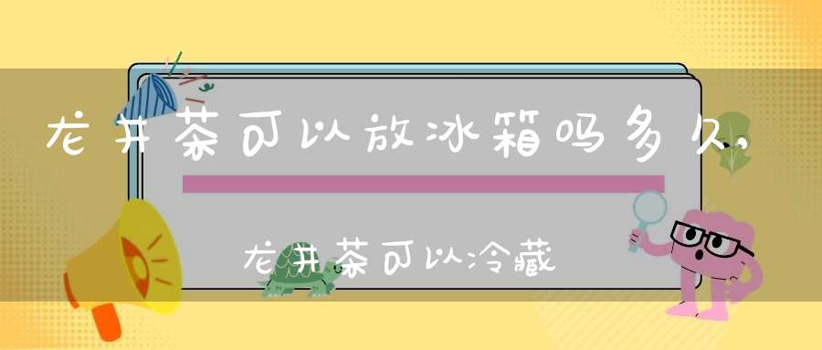 龙井茶可以放冰箱吗多久,龙井茶可以冷藏吗