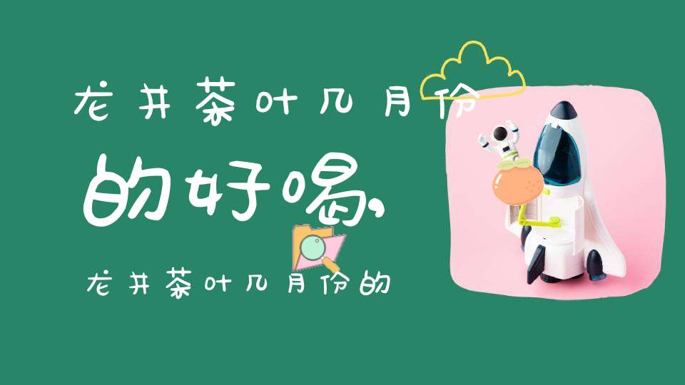 龙井茶叶几月份的好喝,龙井茶叶几月份的好卖