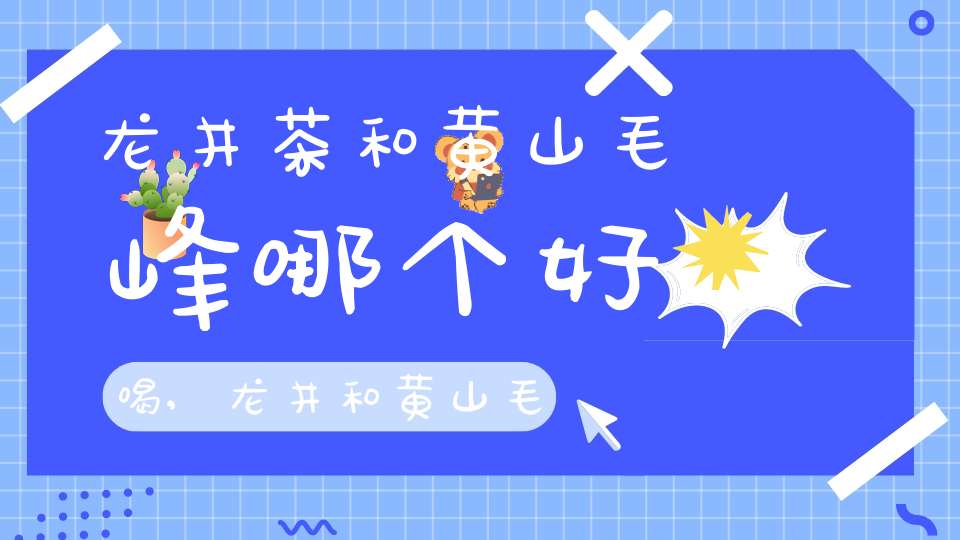 龙井茶和黄山毛峰哪个好喝,龙井和黄山毛峰哪个好喝