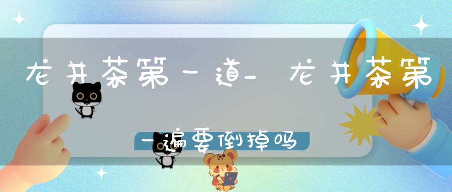 龙井茶第一道_龙井茶第一遍要倒掉吗