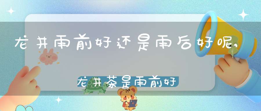 龙井雨前好还是雨后好呢,龙井茶是雨前好还是雨后好