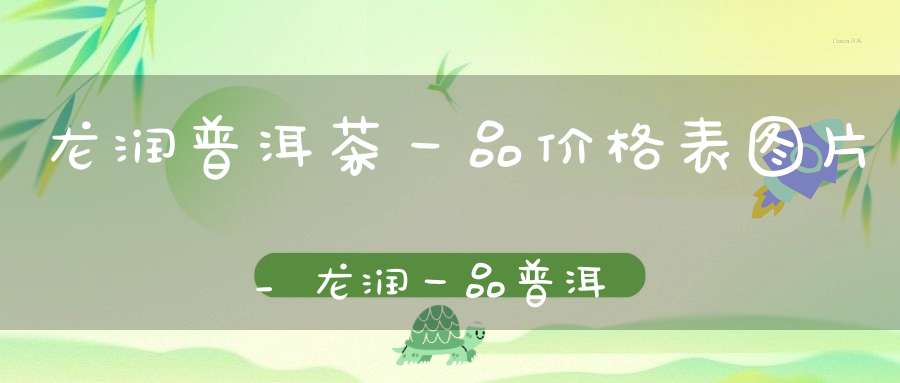 龙润普洱茶一品价格表图片_龙润一品普洱茶357克
